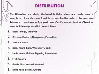 • The Glycosides are widely distributed in higher plants and rarely found in
animals. In plants they are found in various families such as Apocynaceae,
Rubaceae, Laguminaseae, Zygophylaceae, Crucifereae etc. In plant, Glycosides
occur in different parts which are as follows:
1. Root: Senega, Shatavari
2. Rhizome: Rhubarb, Diosgennins, Picrorrhiza
3. Wood: Quassia
4. Bark: Arjuna bark, Wild cherry bark
5. Leaf: Senna, Gokhru, Digitalis, Stropanthus
6. Fruit: Gokhru
7. Seeds: Bitter almond, Mustard
8. Entire herb: Brahmi, Chirata
32
DISTRIBUTION
 