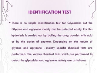 • There is no simple identification test for Glycosides but the
Glycone and aglycone moiety can be detected easily. For this
hydrolysis is carried out by boiling the drug powder with acid
or by the action of enzyme. Depending on the nature of
glycone and aglycone , moiety specific chemical tests are
performed. The various chemical tests which are performed to
detect the glycosides and aglycone moiety are as follows:
35
IDENTIFICATION TEST
 
