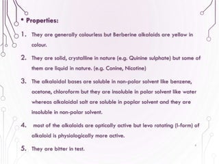 • Properties:
1. They are generally colourless but Berberine alkaloids are yellow in
colour.
2. They are solid, crystalline in nature (e.g. Quinine sulphate) but some of
them are liquid in nature. (e.g. Conine, Nicotine)
3. The alkaloidal bases are soluble in non-polar solvent like benzene,
acetone, chloroform but they are insoluble in polar solvent like water
whereas alkaloidal salt are soluble in poplar solvent and they are
insoluble in non-polar solvent.
4. most of the alkaloids are optically active but levo rotating (l-form) of
alkaloid is physiologically more active.
5. They are bitter in test.
4
 