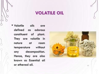 VOLATILE OIL
• Volatile oils are
defined as odorous
constituent of plant.
They are volatile in
nature at room
temperature without
any decomposition.
Hence, they are also
known as Essential oil
or ethereal oil. 45
 
