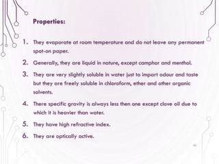 1. They evaporate at room temperature and do not leave any permanent
spot-on paper.
2. Generally, they are liquid in nature, except camphor and menthol.
3. They are very slightly soluble in water just to impart odour and taste
but they are freely soluble in chloroform, ether and other organic
solvents.
4. There specific gravity is always less then one except clove oil due to
which it is heavier than water.
5. They have high refractive index.
6. They are optically active.
46
Properties:
 