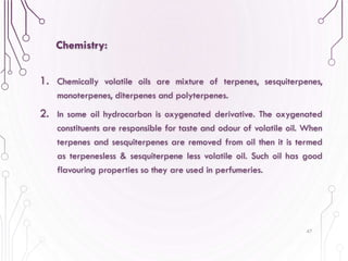 1. Chemically volatile oils are mixture of terpenes, sesquiterpenes,
monoterpenes, diterpenes and polyterpenes.
2. In some oil hydrocarbon is oxygenated derivative. The oxygenated
constituents are responsible for taste and odour of volatile oil. When
terpenes and sesquiterpenes are removed from oil then it is termed
as terpenesless & sesquiterpene less volatile oil. Such oil has good
flavouring properties so they are used in perfumeries.
47
Chemistry:
 