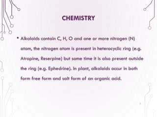 CHEMISTRY
• Alkaloids contain C, H, O and one or more nitrogen (N)
atom, the nitrogen atom is present in heterocyclic ring (e.g.
Atropine, Reserpine) but some time it is also present outside
the ring (e.g. Ephedrine). In plant, alkaloids occur in both
form free form and salt form of an organic acid.
5
 
