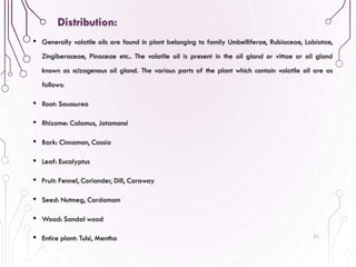 • Generally volatile oils are found in plant belonging to family Umbelliferae, Rubiaceae, Labiatae,
Zingiberaceae, Pinaceae etc.. The volatile oil is present in the oil gland or vittae or oil gland
known as scizogenous oil gland. The various parts of the plant which contain volatile oil are as
follows:
• Root: Saussurea
• Rhizome: Calamus, Jatamansi
• Bark: Cinnamon, Cassia
• Leaf: Eucalyptus
• Fruit: Fennel, Coriander, Dill, Caraway
• Seed: Nutmeg, Cardamom
• Wood: Sandal wood
• Entire plant: Tulsi, Mentha 51
Distribution:
 