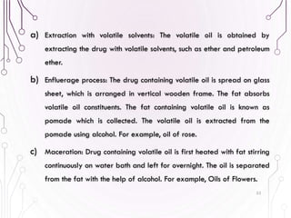 a) Extraction with volatile solvents: The volatile oil is obtained by
extracting the drug with volatile solvents, such as ether and petroleum
ether.
b) Enfluerage process: The drug containing volatile oil is spread on glass
sheet, which is arranged in vertical wooden frame. The fat absorbs
volatile oil constituents. The fat containing volatile oil is known as
pomade which is collected. The volatile oil is extracted from the
pomade using alcohol. For example, oil of rose.
c) Maceration: Drug containing volatile oil is first heated with fat stirring
continuously on water bath and left for overnight. The oil is separated
from the fat with the help of alcohol. For example, Oils of Flowers.
53
 
