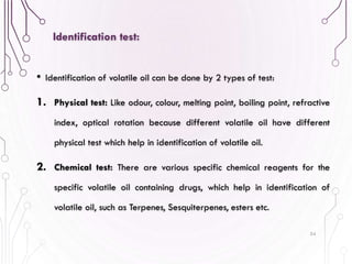 • Identification of volatile oil can be done by 2 types of test:
1. Physical test: Like odour, colour, melting point, boiling point, refractive
index, optical rotation because different volatile oil have different
physical test which help in identification of volatile oil.
2. Chemical test: There are various specific chemical reagents for the
specific volatile oil containing drugs, which help in identification of
volatile oil, such as Terpenes, Sesquiterpenes, esters etc.
54
Identification test:
 