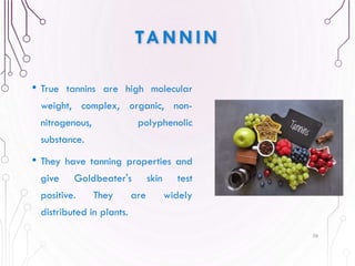 TANNIN
• True tannins are high molecular
weight, complex, organic, non-
nitrogenous, polyphenolic
substance.
• They have tanning properties and
give Goldbeater's skin test
positive. They are widely
distributed in plants.
56
 