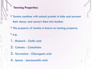 • Tannins combine with animal protein in hide and prevent
their decay and convert them into leather.
• This property of tannins is known as tanning property.
• e.g.
1. Rhubarb - Gallic acid
2. Catechu - Catechinins
3. Nuxvomica - Chlorogenic acid
4. Ipecac - Ipecacuanhic acid. 57
Tanning Properties:
 