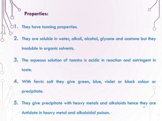 1. They have tanning properties.
2. They are soluble in water, alkali, alcohol, glysone and acetone but they
insoluble in organic solvents.
3. The aqueous solution of tannins is acidic in reaction and astringent in
taste.
4. With ferric salt they give green, blue, violet or black colour or
precipitate.
5. They give precipitate with heavy metals and alkaloids hence they are
Antidote in heavy metal and alkaloidal poison.
58
Properties:
 