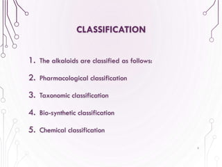 CLASSIFICATION
1. The alkaloids are classified as follows:
2. Pharmacological classification
3. Taxonomic classification
4. Bio-synthetic classification
5. Chemical classification
6
 