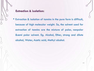 • Extraction & isolation of tannins in the pure form is difficult,
because of high molecular weight. So, the solvent used for
extraction of tannins are the mixture of polar, nonpolar
&semi polar solvent. Eg. Alcohol, Ether, strong and dilute
alcohol, Water, Acetic acid, Methyl alcohol.
63
Extraction & isolation:
 