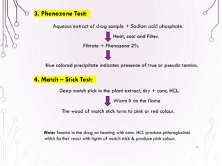 66
3. Phenazone Test:
4. Match – Stick Test:
Aqueous extract of drug sample + Sodium acid phosphate.
Filtrate + Phenazone 2%
Blue colored precipitate indicates presence of true or pseudo tannins.
Heat, cool and Filter.
Deep match stick in the plant extract, dry + conc. HCL.
Warm it on the flame
The wood of match stick turns to pink or red colour.
Note: Tannins in the drug on heating with conc. HCL produce phloroglucinol
which further react with lignin of match stick & produce pink colour.
 