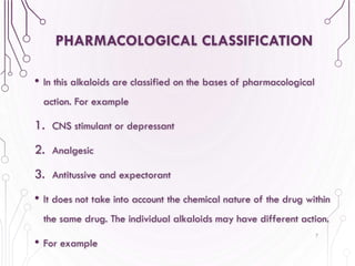 PHARMACOLOGICAL CLASSIFICATION
• In this alkaloids are classified on the bases of pharmacological
action. For example
1. CNS stimulant or depressant
2. Analgesic
3. Antitussive and expectorant
• It does not take into account the chemical nature of the drug within
the same drug. The individual alkaloids may have different action.
• For example
7
 