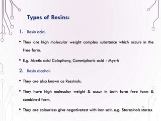 1. Resin acid:
• They are high molecular weight complex substance which occurs in the
free form.
• E.g. Abetic acid Colophony, Commiphoric acid - Myrrh
2. Resin alcohol:
• They are also known as Ressinols.
• They have high molecular weight & occur in both form free form &
combined form.
• They are colourless give negativetest with iron salt. e.g. Storesinols storax
70
Types of Resins:
 