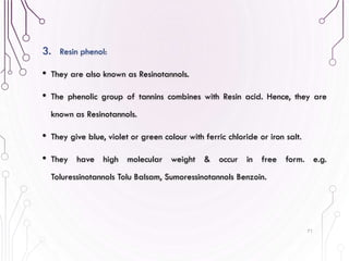 3. Resin phenol:
• They are also known as Resinotannols.
• The phenolic group of tannins combines with Resin acid. Hence, they are
known as Resinotannols.
• They give blue, violet or green colour with ferric chloride or iron salt.
• They have high molecular weight & occur in free form. e.g.
Toluressinotannols Tolu Balsam, Sumoressinotannols Benzoin.
71
 
