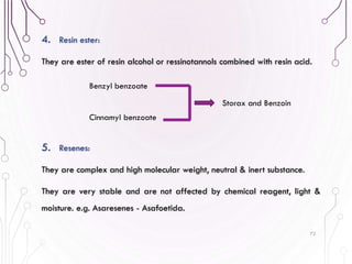 4. Resin ester:
They are ester of resin alcohol or ressinotannols combined with resin acid.
5. Resenes:
They are complex and high molecular weight, neutral & inert substance.
They are very stable and are not affected by chemical reagent, light &
moisture. e.g. Asaresenes - Asafoetida.
72
Benzyl benzoate
Cinnamyl benzoate
Storax and Benzoin
 
