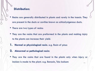 • Resins are generally distributed in plants and rarely in the insects. They
are present in the ducts or cavities known as schizolysigenous ducts.
• There are two types of resins:
• They are the resins that are preformed in the plants and making injuiy
to the plants can increase their yield.
1. Normal or physiological resin. e.g. Resin of pinus
2. Abnormal or pathological resin:
• They are the resins that are found in the plants only when injury or
incision is made to the plant. e.g. Benzoin, Tolu balsam 74
Distribution:
 