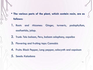 • The various parts of the plant, which contain resin, are as
follows:
1. Roots and rhizomes: Ginger, turmeric, podophyllum,
asafoetida, jalap.
2. Trunk: Tolu balsam, Peru, balsam colophony, copoiba
3. Flowering and fruiting tops: Cannabis
4. Fruits: Black Pepper, Long pepper, colocynth and capsicum
5. Seeds: Kaladana
75
 