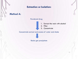 76
Extraction or Isolation:
Method A:
1. Extract the resin with alcohol
2. Filter
3. Concentrate
Powdered drug
Concentrate extract and excess of water and shake
Resins get precipitate
 