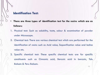 78
Identification Test:
• There are three types of identification test for the resins which are as
follows:
1. Physical test: Such as solubility, taste, odour & examination of powder
under Microscope.
2. Chemical test: There are various chemical test which are performed for the
identification of resins such as Acid value, Saponification value and Iodine
value etc.
3. Specific chemical test: These specific chemical tests are for specific
constituents such as Cinnamic acid, Benzoic acid in benzoin, Tolu
Balsam & Peru Balsam.
 