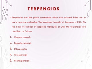T E R P E N O I D S
• Terpenoids are the phyto constituents which are derived from two or
more isoprene molecules. The molecular formula of isoprene is C,H,. On
the basic of number of isoprene molecules or units the terpenoids are
classified as follows:
1. Monoterpenoids
2. Sesquiterpenoids
3. Diterpenoids
4. Triterpenoids
5. Polyterpenoids : 80
 