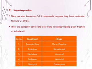 2. Sesquiterpenoids:
• They are also known as C-15 compounds because they have molecular
formula C15H24.
• They are optically active and are found in highest boiling point fraction
of volatile oil.
82
Sr no. Constituent Drugs
1. Caryoohyllene Clove, Copaiba
2. Santalene Sandalwood
3. Bisobolene Lemon oil
4. Cadinene Lemon oil
5. Gossypol Cotton plant
 