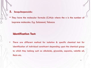 5. Sesquiterpenoids:
• They have the molecular formula (C5H8)n where the n is the number of
isoprene molecules. E.g. Solanesol, Tobacco
85
Identification Test:
• There are different method for isolation & specific chemical test for
identification of individual constituent depending upon the chemical group
to which they belong such as alkaloids, glycoside, saponins, volatile oil,
Resin etc.
 