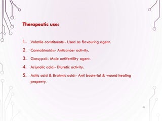1. Volatile constituents:- Used as flavouring agent.
2. Cannabinoids:- Anticancer activity.
3. Gossypol:- Male antifertility agent.
4. Arjunolic acid:- Diuretic activity.
5. Asitic acid & Brahmic acid:- Anti bacterial & wound healing
property.
86
Therapeutic use:
 