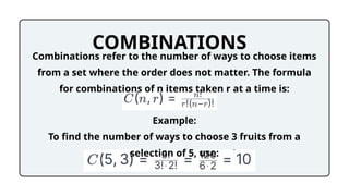 COMBINATIONS
Combinations refer to the number of ways to choose items
from a set where the order does not matter. The formula
for combinations of n items taken r at a time is:
Example:
To find the number of ways to choose 3 fruits from a
selection of 5, use:
 