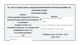 Solution:
(a) The repeated tossing of the coin is an
example of a Bernoulli trial. According to
the problem:
Number of trials: n=5
Probability of head: p= 1/2 and hence the
probability of tail, q =1/2
For exactly two heads:
x=2
If a coin is tossed 5 times, using binomial distribution find the probability of:
(a) Exactly 2 heads
(b) At least 4 heads.
Solution:
b)
Therefore, P(x 4) = 5/32 + 1/32 =
≥
6/32 = 3/16
 