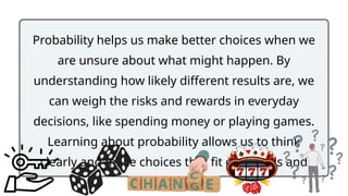 Probability helps us make better choices when we
are unsure about what might happen. By
understanding how likely different results are, we
can weigh the risks and rewards in everyday
decisions, like spending money or playing games.
Learning about probability allows us to think
clearly and make choices that fit our needs and
goals.
 