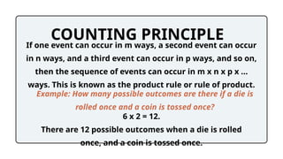 COUNTING PRINCIPLE
If one event can occur in m ways, a second event can occur
in n ways, and a third event can occur in p ways, and so on,
then the sequence of events can occur in m x n x p x …
ways. This is known as the product rule or rule of product.
Example: How many possible outcomes are there if a die is
rolled once and a coin is tossed once?
6 x 2 = 12.
There are 12 possible outcomes when a die is rolled
once, and a coin is tossed once.
 