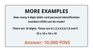 MORE EXAMPLES
10 x 10 x 10 x 10
How many 4 digit debit card personal identification
numbers (PIN) can be made?
Answer: 10,000 PINS
There are 10 digits. These are 0,1,2,3,4,5,6,7,8 and 9
 