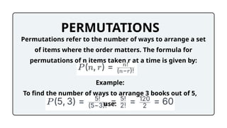 PERMUTATIONS
Permutations refer to the number of ways to arrange a set
of items where the order matters. The formula for
permutations of n items taken r at a time is given by:
Example:
To find the number of ways to arrange 3 books out of 5,
use:
 