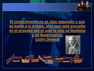  El conocimiento no es algo separado y que se baste a sí mismo, sino que está envuelto en el proceso por el cual la vida se sostiene y se desenvuelve.(John Dewey)
