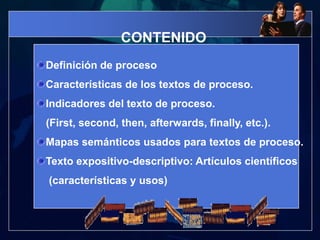 CONTENIDODefinición de procesoCaracterísticas de los textos de proceso.Indicadores del texto de proceso.(First, second, then, afterwards, finally, etc.). Mapas semánticos usados para textos de proceso.Texto expositivo-descriptivo: Artículos científicos    (características y usos)  