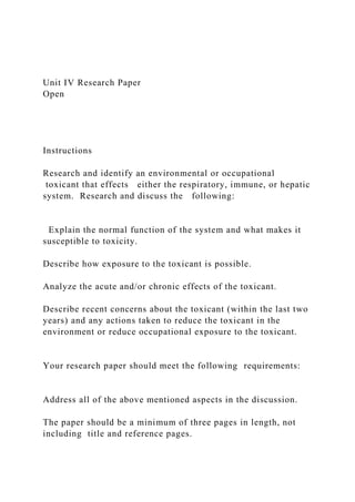 Unit IV Research Paper
Open
Instructions
Research and identify an environmental or occupational
toxicant that effects either the respiratory, immune, or hepatic
system. Research and discuss the following:
Explain the normal function of the system and what makes it
susceptible to toxicity.
Describe how exposure to the toxicant is possible.
Analyze the acute and/or chronic effects of the toxicant.
Describe recent concerns about the toxicant (within the last two
years) and any actions taken to reduce the toxicant in the
environment or reduce occupational exposure to the toxicant.
Your research paper should meet the following requirements:
Address all of the above mentioned aspects in the discussion.
The paper should be a minimum of three pages in length, not
including title and reference pages.
 