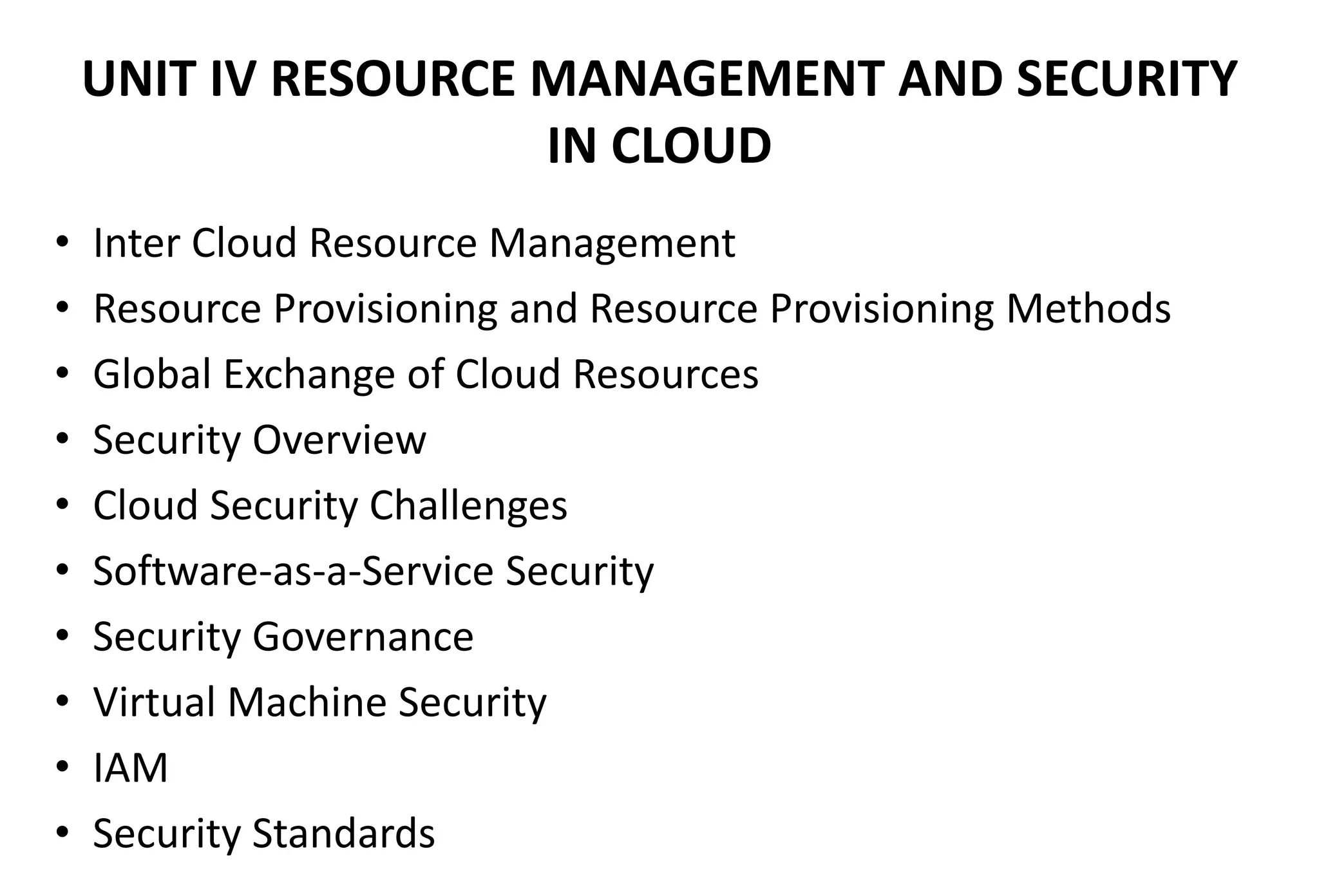 UNIT IV RESOURCE MANAGEMENT AND SECURITY
IN CLOUD
• Inter Cloud Resource Management
• Resource Provisioning and Resource Provisioning Methods
• Global Exchange of Cloud Resources
• Security Overview
• Cloud Security Challenges
• Software-as-a-Service Security
• Security Governance
• Virtual Machine Security
• IAM
• Security Standards
 