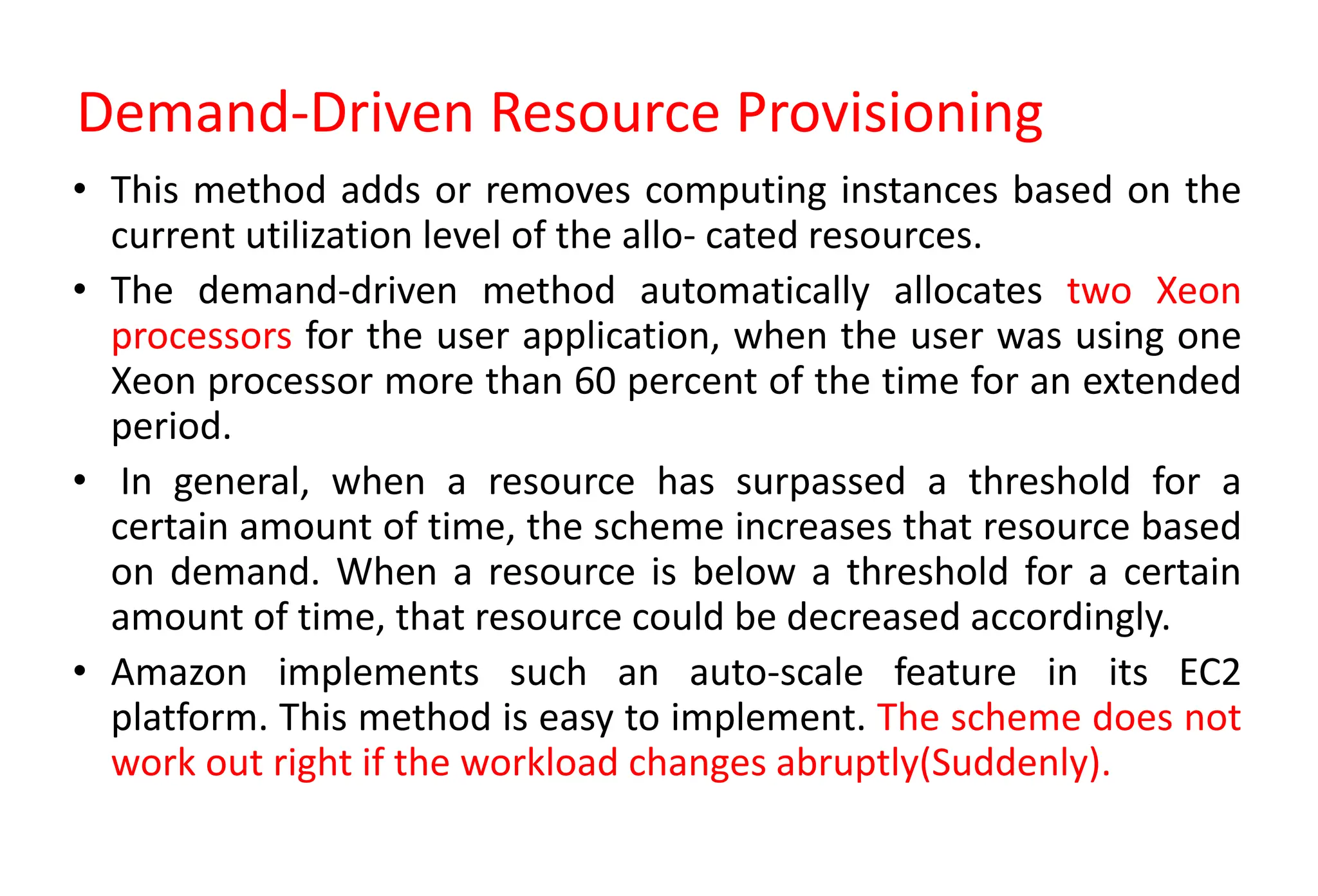 Demand-Driven Resource Provisioning
• This method adds or removes computing instances based on the
current utilization level of the allo- cated resources.
• The demand-driven method automatically allocates two Xeon
processors for the user application, when the user was using one
Xeon processor more than 60 percent of the time for an extended
period.
• In general, when a resource has surpassed a threshold for a
certain amount of time, the scheme increases that resource based
on demand. When a resource is below a threshold for a certain
amount of time, that resource could be decreased accordingly.
• Amazon implements such an auto-scale feature in its EC2
platform. This method is easy to implement. The scheme does not
work out right if the workload changes abruptly(Suddenly).
 