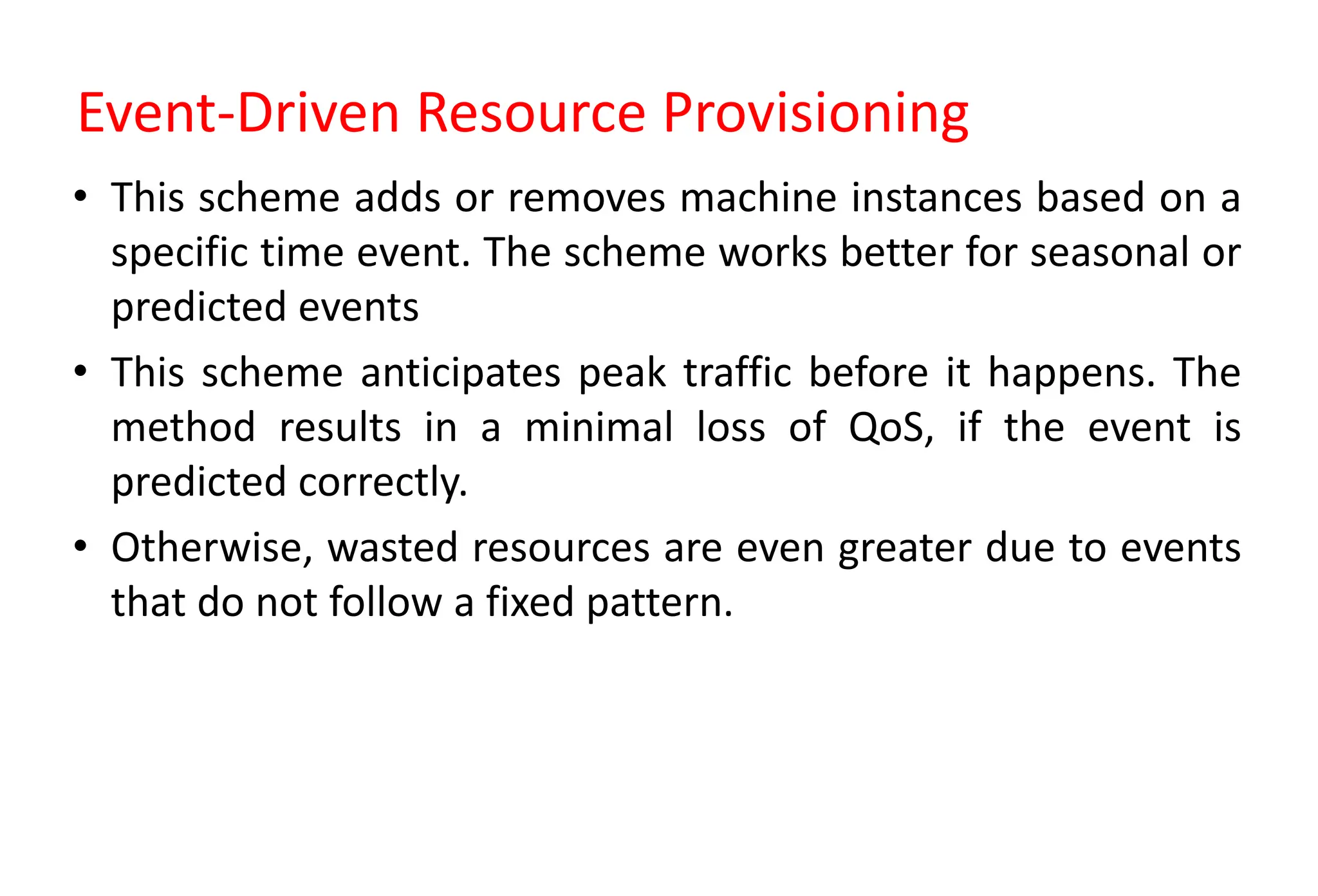 Event-Driven Resource Provisioning
• This scheme adds or removes machine instances based on a
specific time event. The scheme works better for seasonal or
predicted events
• This scheme anticipates peak traffic before it happens. The
method results in a minimal loss of QoS, if the event is
predicted correctly.
• Otherwise, wasted resources are even greater due to events
that do not follow a fixed pattern.
 