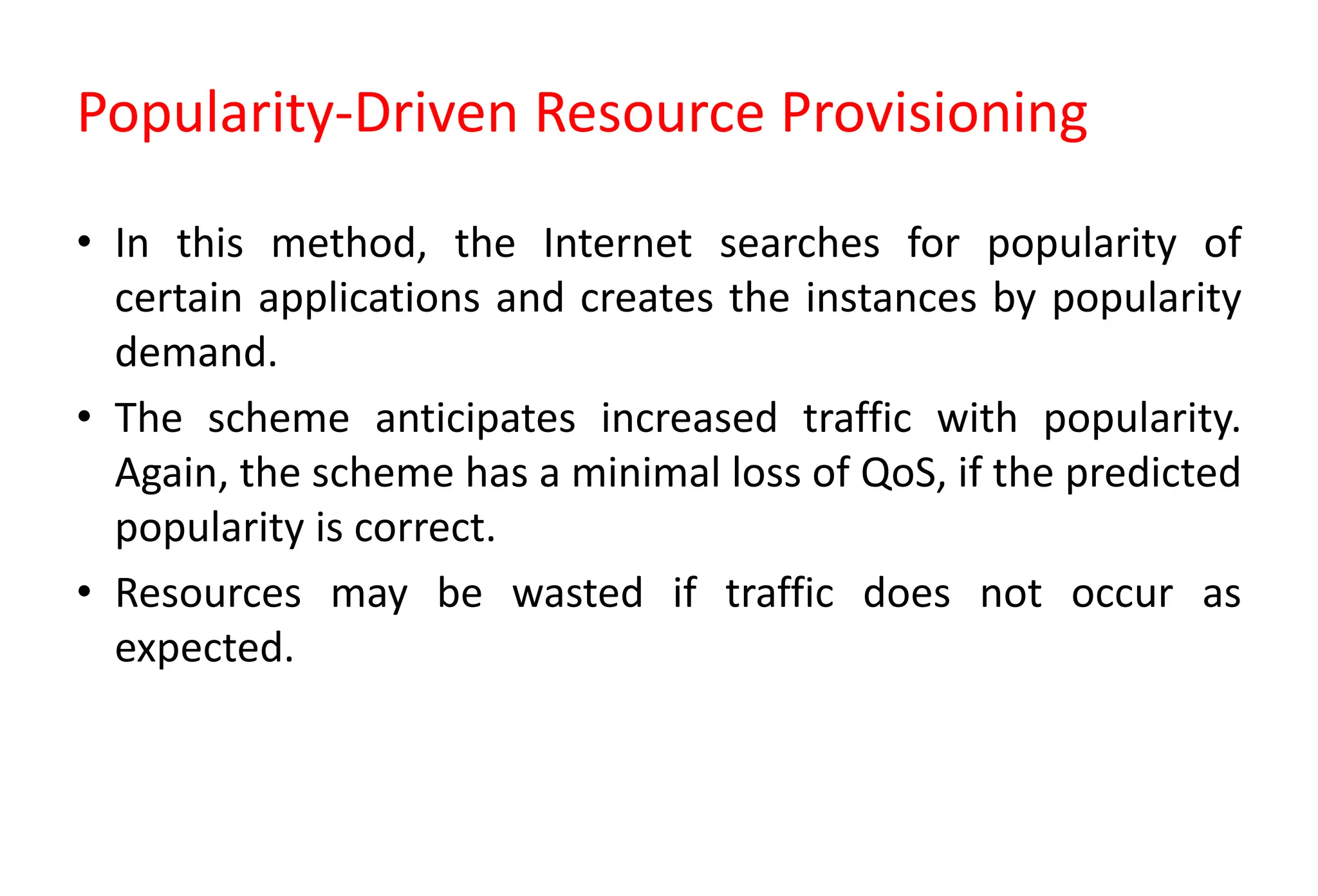 Popularity-Driven Resource Provisioning
• In this method, the Internet searches for popularity of
certain applications and creates the instances by popularity
demand.
• The scheme anticipates increased traffic with popularity.
Again, the scheme has a minimal loss of QoS, if the predicted
popularity is correct.
• Resources may be wasted if traffic does not occur as
expected.
 