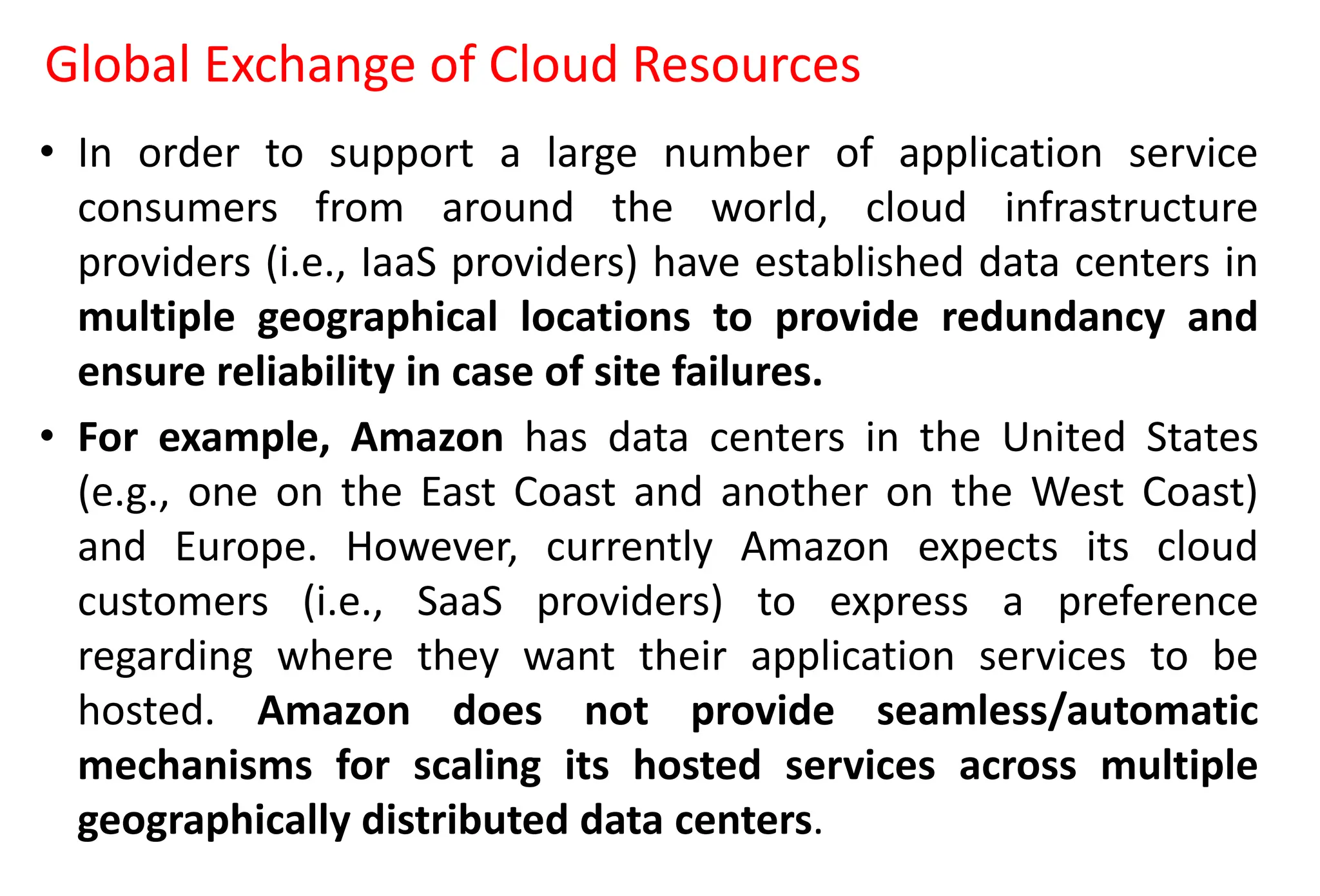 Global Exchange of Cloud Resources
• In order to support a large number of application service
consumers from around the world, cloud infrastructure
providers (i.e., IaaS providers) have established data centers in
multiple geographical locations to provide redundancy and
ensure reliability in case of site failures.
• For example, Amazon has data centers in the United States
(e.g., one on the East Coast and another on the West Coast)
and Europe. However, currently Amazon expects its cloud
customers (i.e., SaaS providers) to express a preference
regarding where they want their application services to be
hosted. Amazon does not provide seamless/automatic
mechanisms for scaling its hosted services across multiple
geographically distributed data centers.
 