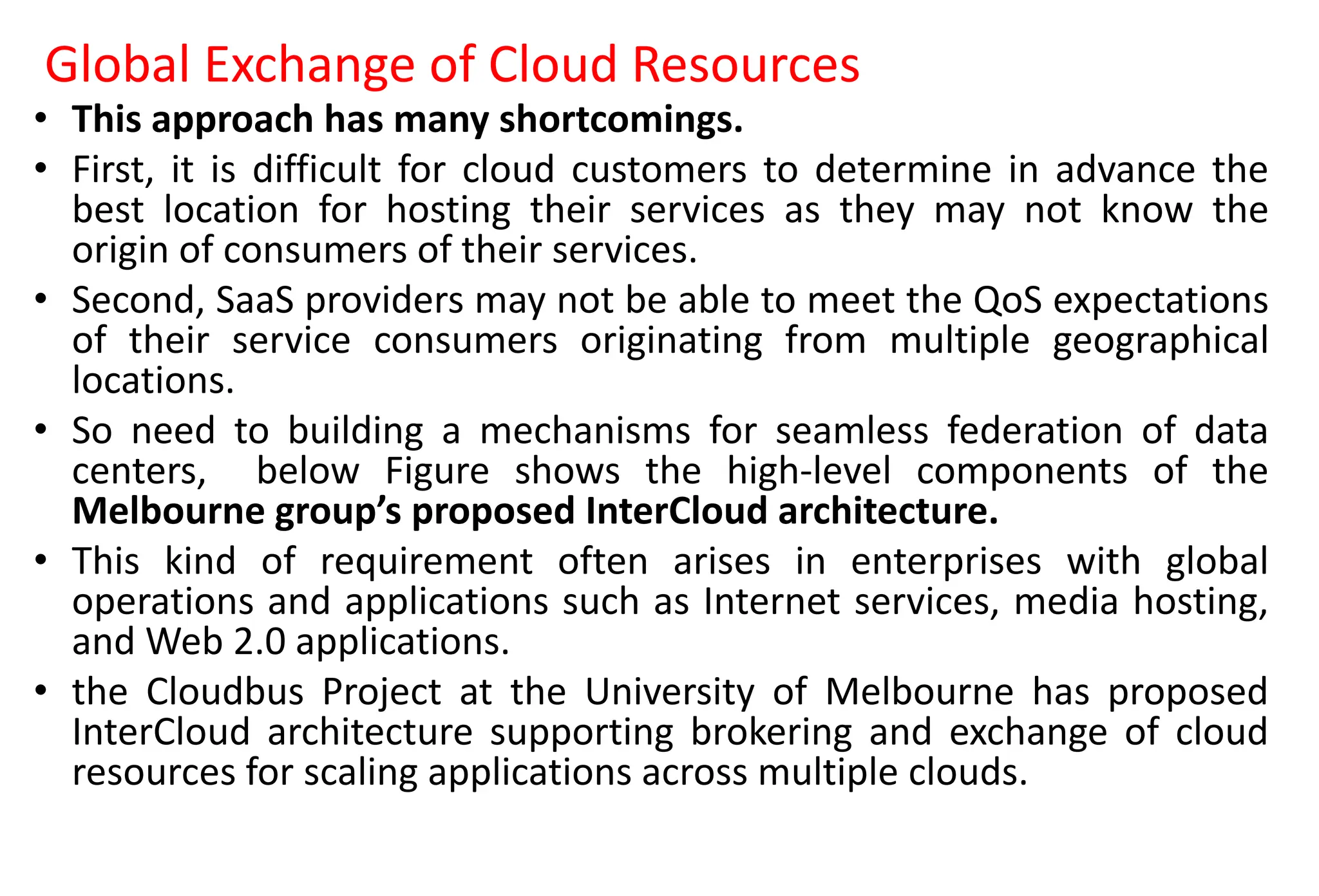 Global Exchange of Cloud Resources
• This approach has many shortcomings.
• First, it is difficult for cloud customers to determine in advance the
best location for hosting their services as they may not know the
origin of consumers of their services.
• Second, SaaS providers may not be able to meet the QoS expectations
of their service consumers originating from multiple geographical
locations.
• So need to building a mechanisms for seamless federation of data
centers, below Figure shows the high-level components of the
Melbourne group’s proposed InterCloud architecture.
• This kind of requirement often arises in enterprises with global
operations and applications such as Internet services, media hosting,
and Web 2.0 applications.
• the Cloudbus Project at the University of Melbourne has proposed
InterCloud architecture supporting brokering and exchange of cloud
resources for scaling applications across multiple clouds.
 