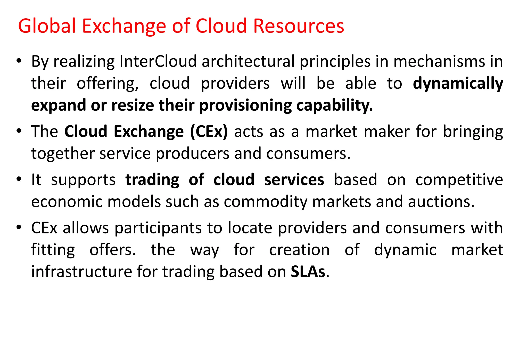 Global Exchange of Cloud Resources
• By realizing InterCloud architectural principles in mechanisms in
their offering, cloud providers will be able to dynamically
expand or resize their provisioning capability.
• The Cloud Exchange (CEx) acts as a market maker for bringing
together service producers and consumers.
• It supports trading of cloud services based on competitive
economic models such as commodity markets and auctions.
• CEx allows participants to locate providers and consumers with
fitting offers. the way for creation of dynamic market
infrastructure for trading based on SLAs.
 