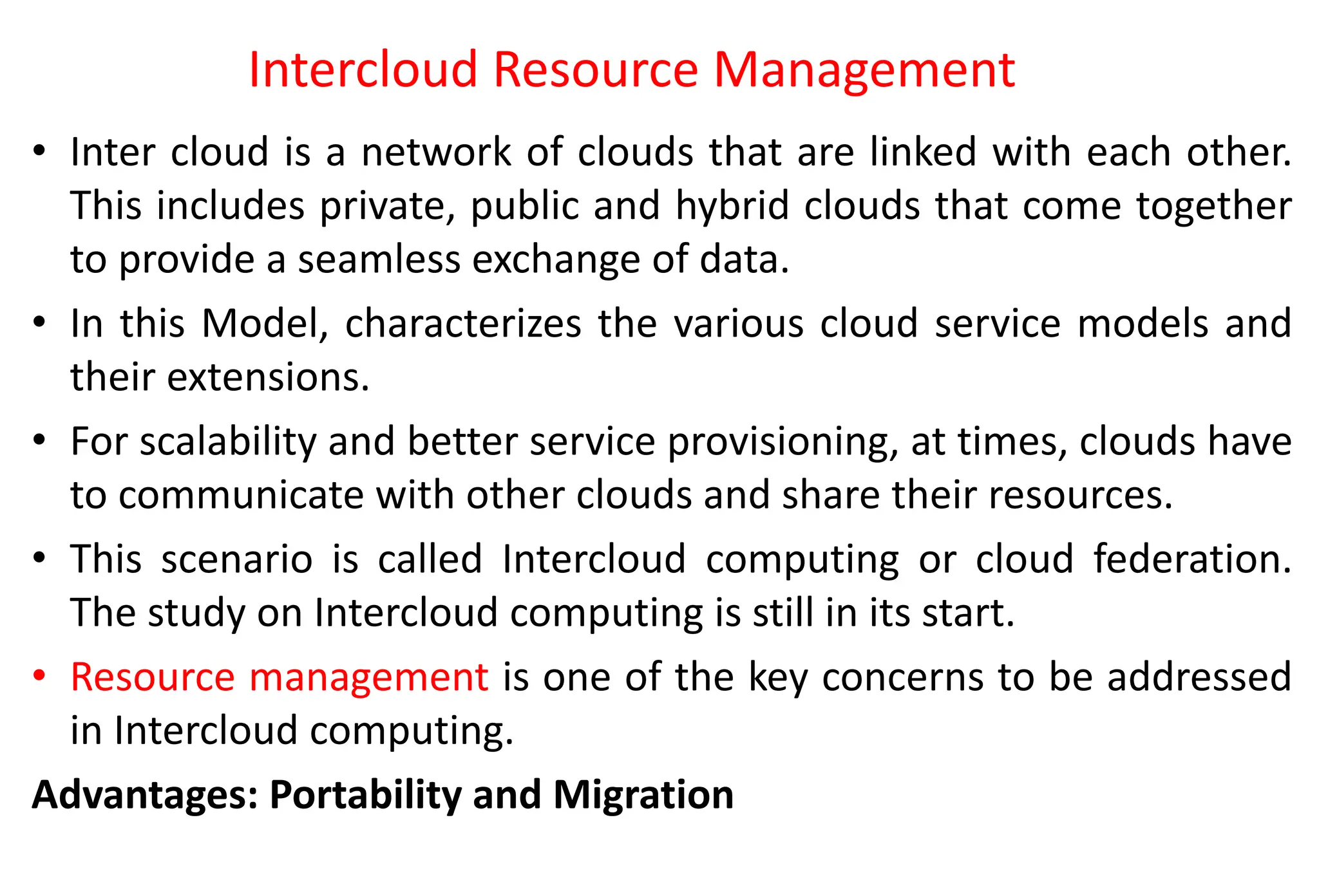 Intercloud Resource Management
• Inter cloud is a network of clouds that are linked with each other.
This includes private, public and hybrid clouds that come together
to provide a seamless exchange of data.
• In this Model, characterizes the various cloud service models and
their extensions.
• For scalability and better service provisioning, at times, clouds have
to communicate with other clouds and share their resources.
• This scenario is called Intercloud computing or cloud federation.
The study on Intercloud computing is still in its start.
• Resource management is one of the key concerns to be addressed
in Intercloud computing.
Advantages: Portability and Migration
 