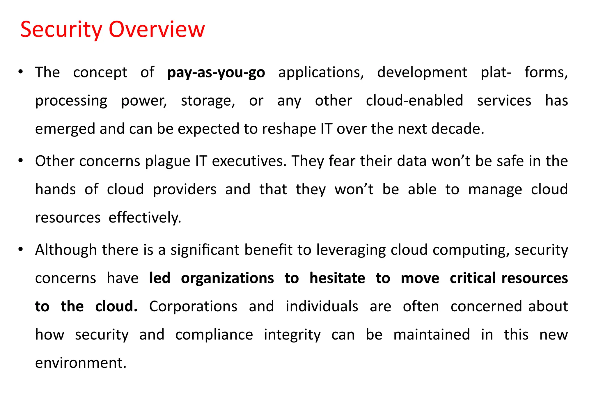 Security Overview
• The concept of pay-as-you-go applications, development plat- forms,
processing power, storage, or any other cloud-enabled services has
emerged and can be expected to reshape IT over the next decade.
• Other concerns plague IT executives. They fear their data won’t be safe in the
hands of cloud providers and that they won’t be able to manage cloud
resources effectively.
• Although there is a signiﬁcant beneﬁt to leveraging cloud computing, security
concerns have led organizations to hesitate to move critical resources
to the cloud. Corporations and individuals are often concerned about
how security and compliance integrity can be maintained in this new
environment.
 