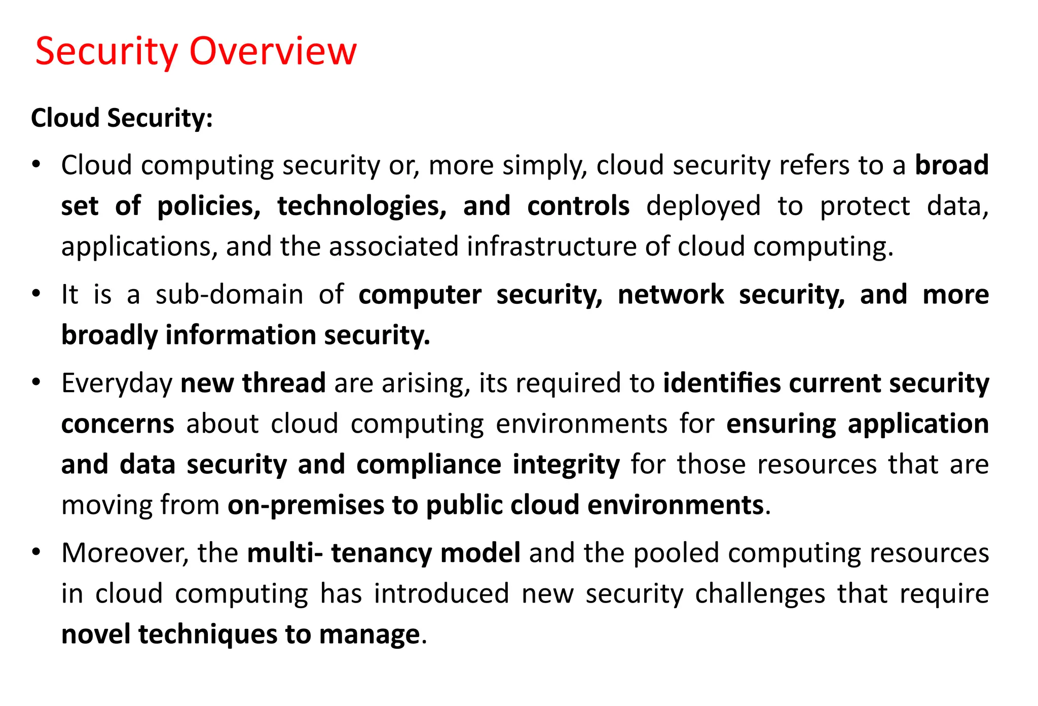 Security Overview
Cloud Security:
• Cloud computing security or, more simply, cloud security refers to a broad
set of policies, technologies, and controls deployed to protect data,
applications, and the associated infrastructure of cloud computing.
• It is a sub-domain of computer security, network security, and more
broadly information security.
• Everyday new thread are arising, its required to identiﬁes current security
concerns about cloud computing environments for ensuring application
and data security and compliance integrity for those resources that are
moving from on-premises to public cloud environments.
• Moreover, the multi- tenancy model and the pooled computing resources
in cloud computing has introduced new security challenges that require
novel techniques to manage.
 
