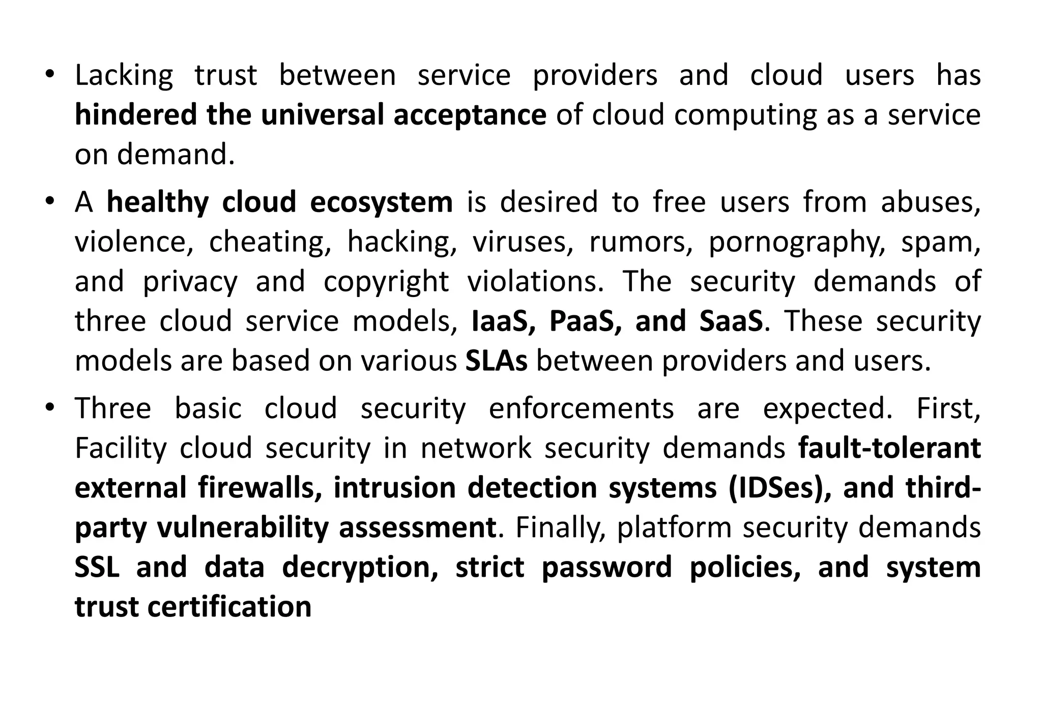• Lacking trust between service providers and cloud users has
hindered the universal acceptance of cloud computing as a service
on demand.
• A healthy cloud ecosystem is desired to free users from abuses,
violence, cheating, hacking, viruses, rumors, pornography, spam,
and privacy and copyright violations. The security demands of
three cloud service models, IaaS, PaaS, and SaaS. These security
models are based on various SLAs between providers and users.
• Three basic cloud security enforcements are expected. First,
Facility cloud security in network security demands fault-tolerant
external firewalls, intrusion detection systems (IDSes), and third-
party vulnerability assessment. Finally, platform security demands
SSL and data decryption, strict password policies, and system
trust certification
 