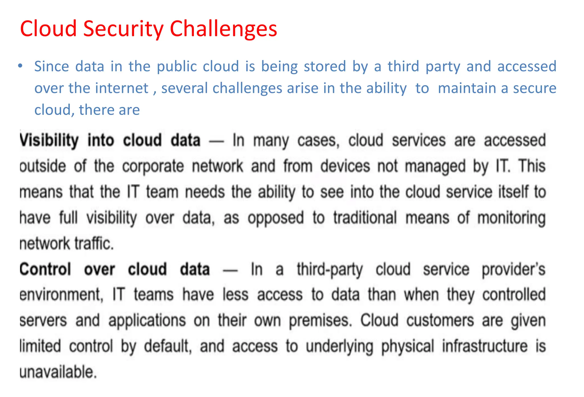 Cloud Security Challenges
• Since data in the public cloud is being stored by a third party and accessed
over the internet , several challenges arise in the ability to maintain a secure
cloud, there are
 