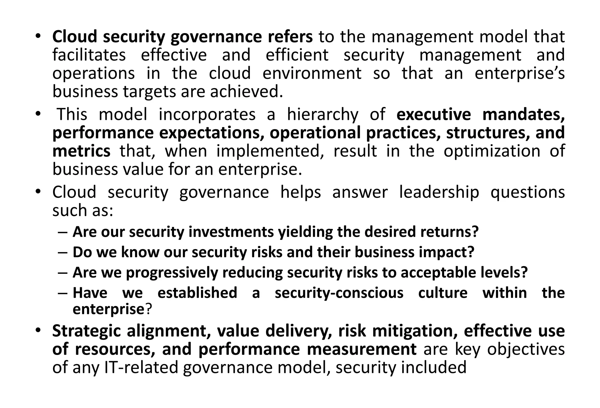 • Cloud security governance refers to the management model that
facilitates effective and efficient security management and
operations in the cloud environment so that an enterprise’s
business targets are achieved.
• This model incorporates a hierarchy of executive mandates,
performance expectations, operational practices, structures, and
metrics that, when implemented, result in the optimization of
business value for an enterprise.
• Cloud security governance helps answer leadership questions
such as:
– Are our security investments yielding the desired returns?
– Do we know our security risks and their business impact?
– Are we progressively reducing security risks to acceptable levels?
– Have we established a security-conscious culture within the
enterprise?
• Strategic alignment, value delivery, risk mitigation, effective use
of resources, and performance measurement are key objectives
of any IT-related governance model, security included
 